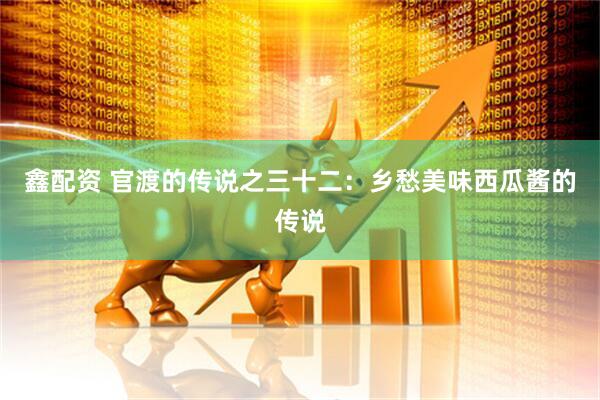 鑫配资 官渡的传说之三十二：乡愁美味西瓜酱的传说