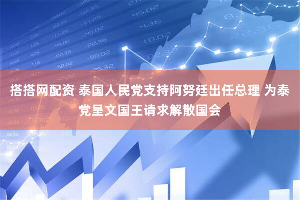 搭搭网配资 泰国人民党支持阿努廷出任总理 为泰党呈文国王请求解散国会