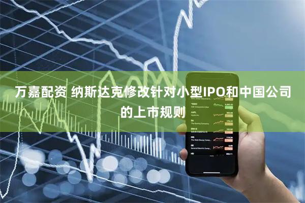 万嘉配资 纳斯达克修改针对小型IPO和中国公司的上市规则