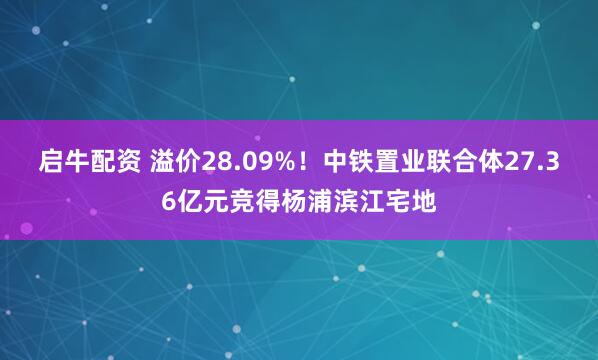 启牛配资 溢价28.09%！中铁置业联合体27.36亿元竞得杨浦滨江宅地