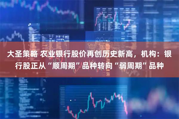 大圣策略 农业银行股价再创历史新高，机构：银行股正从“顺周期”品种转向“弱周期”品种