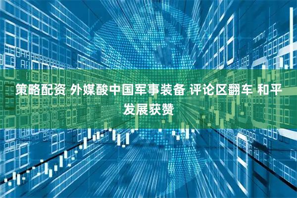 策略配资 外媒酸中国军事装备 评论区翻车 和平发展获赞