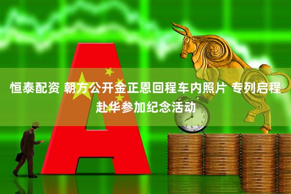 恒泰配资 朝方公开金正恩回程车内照片 专列启程赴华参加纪念活动