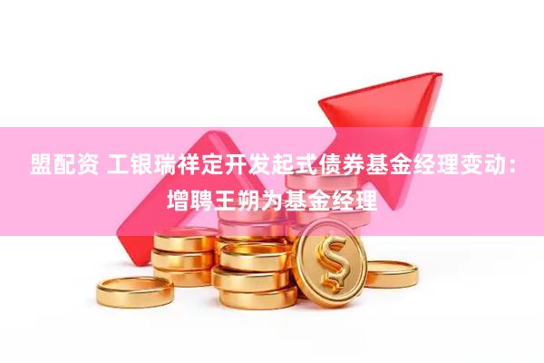 盟配资 工银瑞祥定开发起式债券基金经理变动：增聘王朔为基金经理