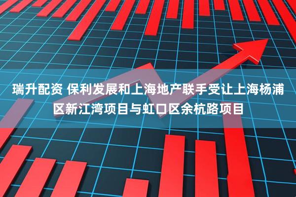 瑞升配资 保利发展和上海地产联手受让上海杨浦区新江湾项目与虹口区余杭路项目