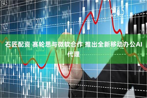石匠配资 赛轮思与微软合作 推出全新移动办公AI代理