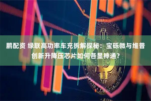 鹏配资 绿联高功率车充拆解探秘：宝砾微与维普创新升降压芯片如何各显神通？