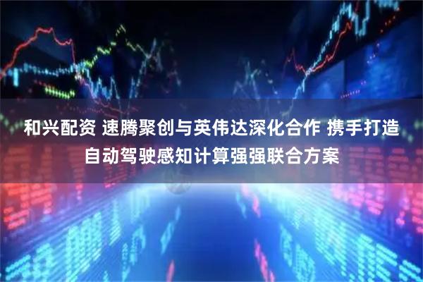 和兴配资 速腾聚创与英伟达深化合作 携手打造自动驾驶感知计算强强联合方案