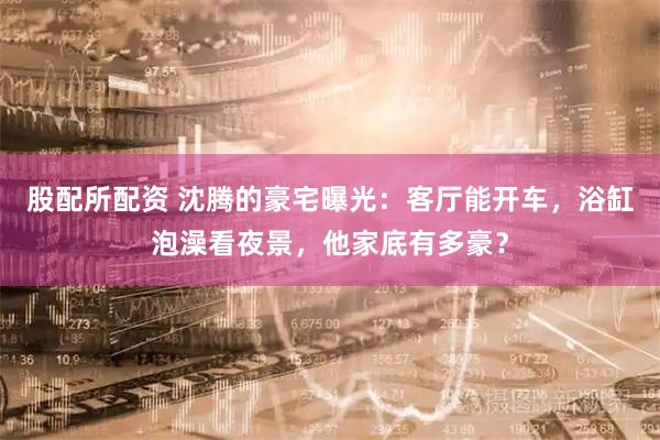 股配所配资 沈腾的豪宅曝光：客厅能开车，浴缸泡澡看夜景，他家底有多豪？