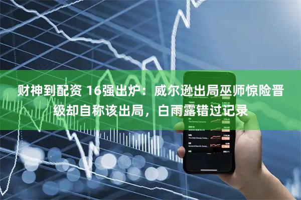 财神到配资 16强出炉：威尔逊出局巫师惊险晋级却自称该出局，白雨露错过记录