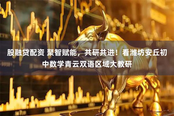 股融贷配资 聚智赋能，共研共进！看潍坊安丘初中数学青云双语区域大教研