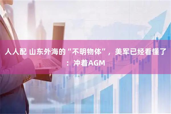 人人配 山东外海的“不明物体”，美军已经看懂了：冲着AGM