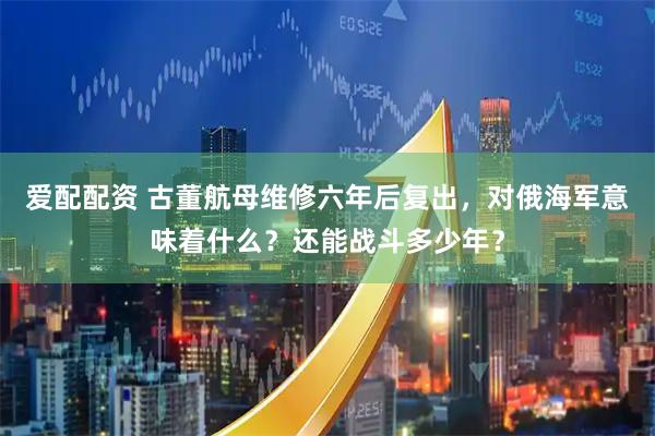 爱配配资 古董航母维修六年后复出，对俄海军意味着什么？还能战斗多少年？