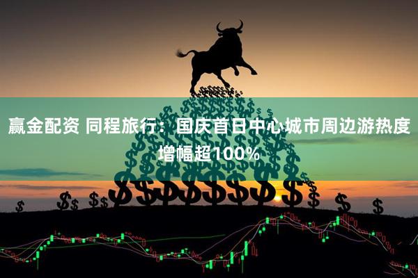 赢金配资 同程旅行：国庆首日中心城市周边游热度增幅超100%