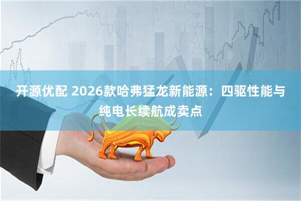 开源优配 2026款哈弗猛龙新能源：四驱性能与纯电长续航成卖点
