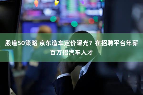股道50策略 京东造车定价曝光？在招聘平台年薪百万招汽车人才