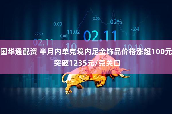 国华通配资 半月内单克境内足金饰品价格涨超100元 突破1235元/克关口