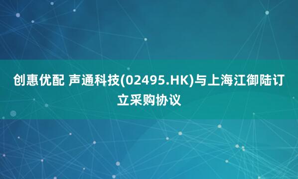 创惠优配 声通科技(02495.HK)与上海江御陆订立采购协议