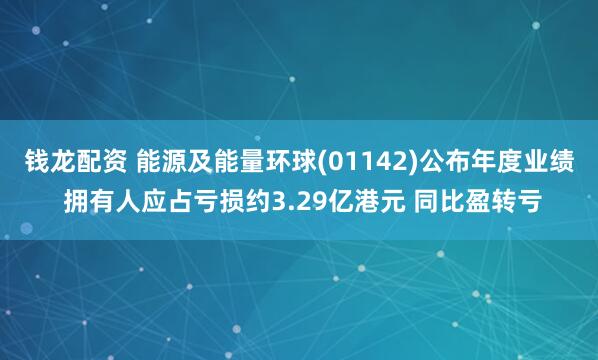 钱龙配资 能源及能量环球(01142)公布年度业绩 拥有人应占亏损约3.29亿港元 同比盈转亏