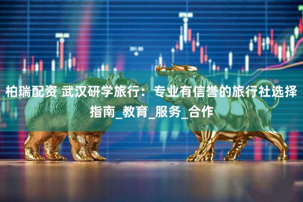柏瑞配资 武汉研学旅行：专业有信誉的旅行社选择指南_教育_服务_合作