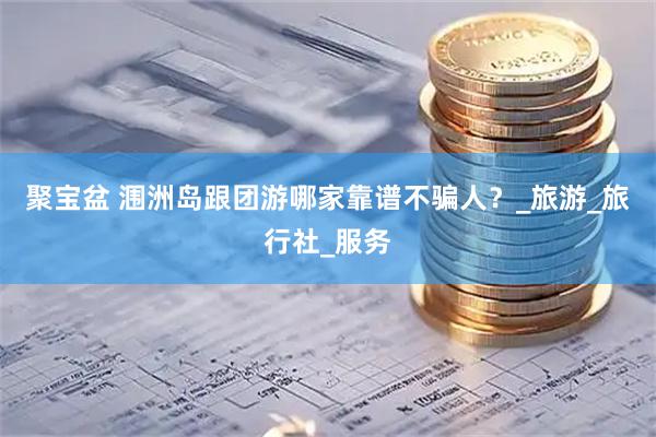 聚宝盆 涠洲岛跟团游哪家靠谱不骗人？_旅游_旅行社_服务
