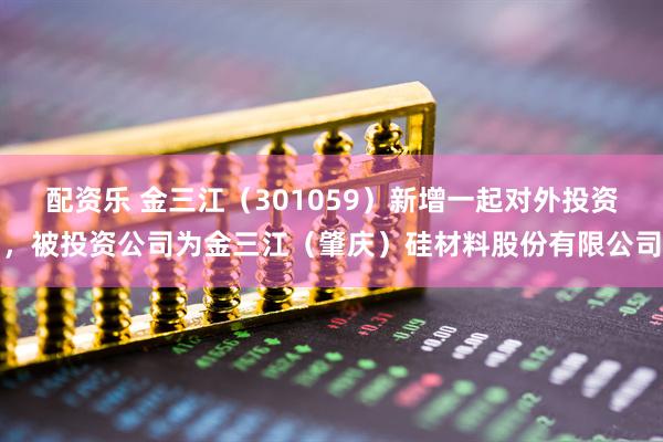 配资乐 金三江（301059）新增一起对外投资，被投资公司为金三江（肇庆）硅材料股份有限公司