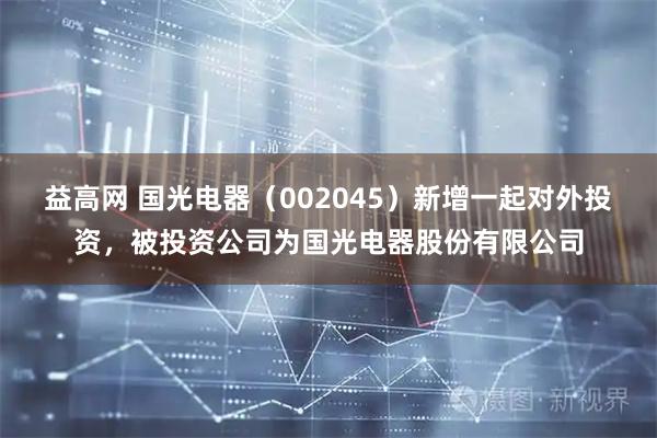 益高网 国光电器（002045）新增一起对外投资，被投资公司为国光电器股份有限公司