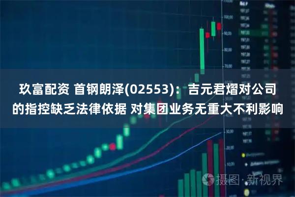 玖富配资 首钢朗泽(02553)：吉元君熠对公司的指控缺乏法律依据 对集团业务无重大不利影响