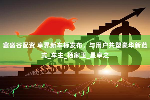 鑫盛谷配资 享界新车标发布，与用户共塑豪华新范式_车主_杨家玉_星享之