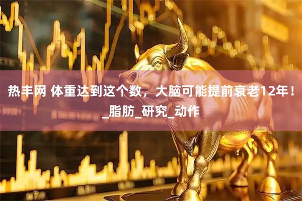 热丰网 体重达到这个数，大脑可能提前衰老12年！_脂肪_研究_动作