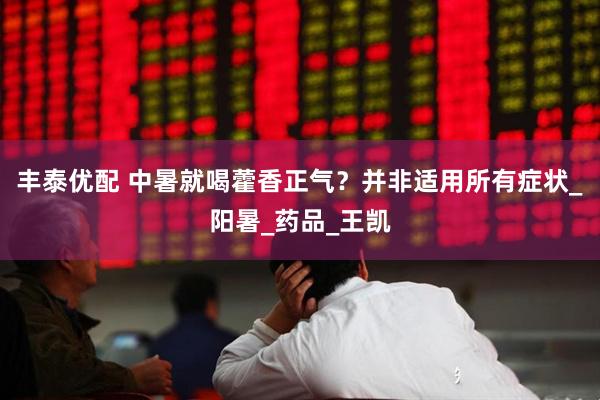 丰泰优配 中暑就喝藿香正气？并非适用所有症状_阳暑_药品_王凯