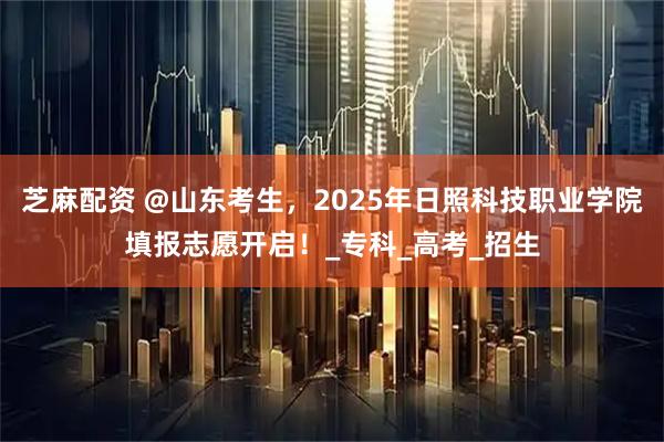 芝麻配资 @山东考生，2025年日照科技职业学院填报志愿开启！_专科_高考_招生