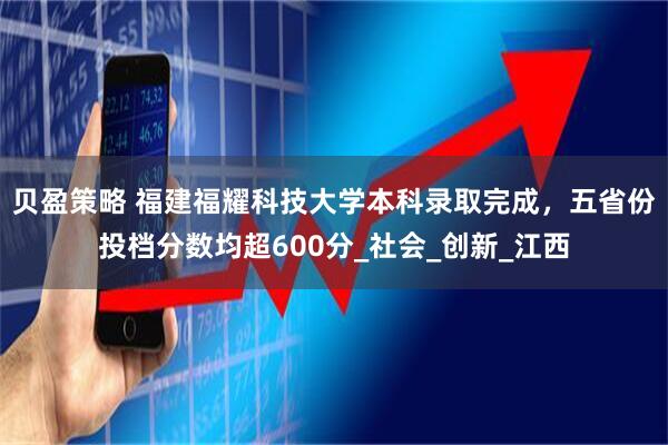 贝盈策略 福建福耀科技大学本科录取完成，五省份投档分数均超600分_社会_创新_江西