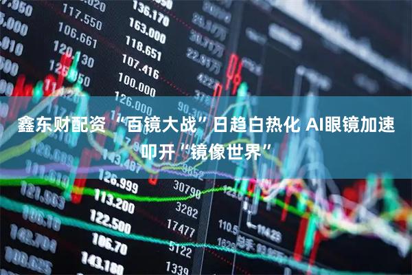 鑫东财配资 “百镜大战”日趋白热化 AI眼镜加速叩开“镜像世界”