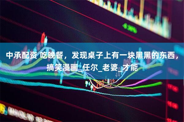 中承配资 吃晚餐，发现桌子上有一块黑黑的东西，搞笑漫画_任尔_老婆_才能