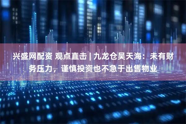 兴盛网配资 观点直击 | 九龙仓吴天海：未有财务压力，谨慎投资也不急于出售物业