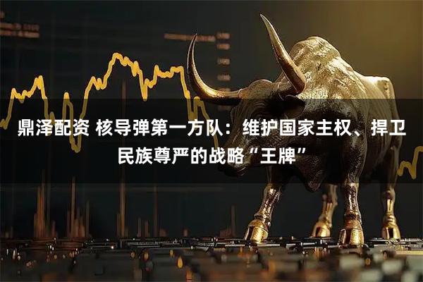 鼎泽配资 核导弹第一方队：维护国家主权、捍卫民族尊严的战略“王牌”