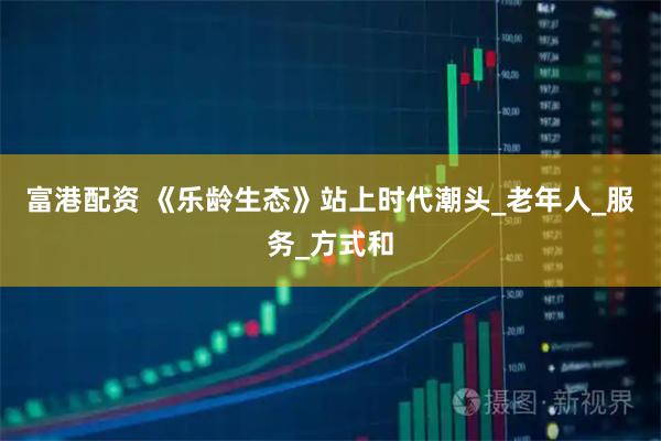 富港配资 《乐龄生态》站上时代潮头_老年人_服务_方式和
