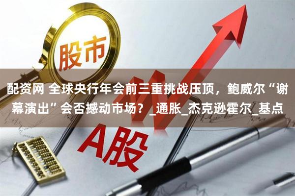 配资网 全球央行年会前三重挑战压顶，鲍威尔“谢幕演出”会否撼动市场？_通胀_杰克逊霍尔_基点