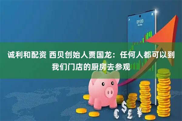 诚利和配资 西贝创始人贾国龙：任何人都可以到我们门店的厨房去参观