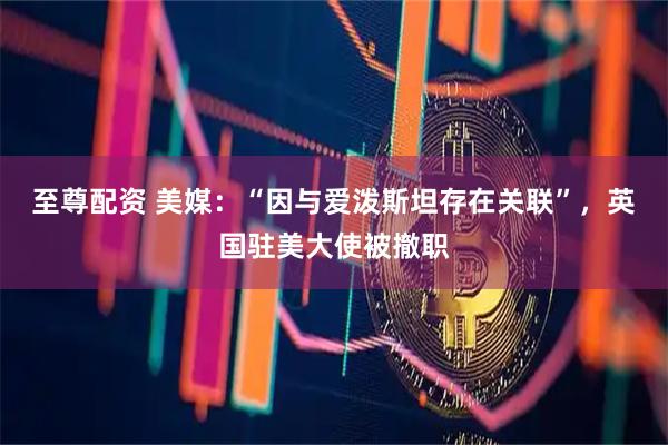 至尊配资 美媒：“因与爱泼斯坦存在关联”，英国驻美大使被撤职