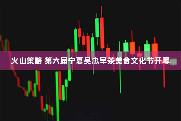 火山策略 第六届宁夏吴忠早茶美食文化节开幕